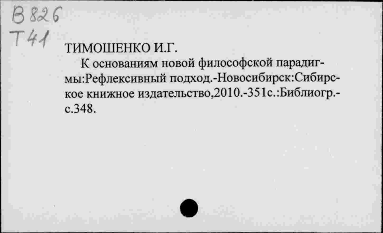 ﻿Т /
ТИМОШЕНКО и.г.
К основаниям новой философской парадигмы: Рефлексивный подход.-Новосибирск:Сибирс-кое книжное издательство,2010.-351с.:Библиогр.-с.348.